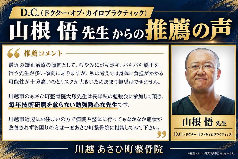 D.C.(ドクターオブカイロプラクティック)山根悟先生からの推薦の声最近の矯正治療の傾向として、むやみにボキボキ、バキバキ矯正を行う先生が多い傾向にありますが、私の考えでは身体に負担がかかる可能性が十分高いのとリスクが大きいためあまり推奨はできません。
川越市のあさひ町整骨院大塚先生は長年私の勉強会に参加して頂き、毎年技術研磨を怠らない勉強熱心な先生です。
川越市近辺にお住まいの方で病院や整体に行ってもなかなか症状が改善されずお困りの方は一度あさひ町整骨院に相談してみて下さい。